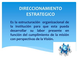 DIRECCIONAMIENTO
ESTRATEGICO
Es la estructuración organizacional de
la institución para que esta pueda
desarrollar su labor presente en
función del cumplimiento de la misión
con perspectivas de la Visión.
 