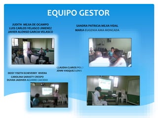 EQUIPO GESTOR
SANDRA PATRICIA MEJIA VIDAL
MARIA EUGENIA AMA MONCADA
JUDITH MEJIA DE OCAMPO
LUIS CARLOS VELASCO JIMENEZ
JAVIER ALONSO GARCIA VELASCO
DEISY YISETH ECHEVERRY RIVERA
CAROLINA SARASTY CRESPO
DUVAN JAIDIVER AGUIRRE CAICEDO
CLAUDIA CLAROS POLO
JENNI VASQUEZ LENIS
 