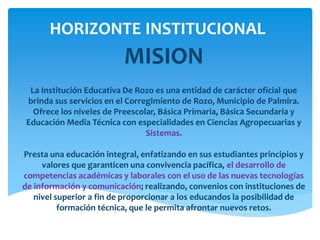 HORIZONTE INSTITUCIONAL
MISION
La Institución Educativa De Rozo es una entidad de carácter oficial que
brinda sus servicios en el Corregimiento de Rozo, Municipio de Palmira.
Ofrece los niveles de Preescolar, Básica Primaria, Básica Secundaria y
Educación Media Técnica con especialidades en Ciencias Agropecuarias y
Sistemas.
Presta una educación integral, enfatizando en sus estudiantes principios y
valores que garanticen una convivencia pacífica, el desarrollo de
competencias académicas y laborales con el uso de las nuevas tecnologías
de información y comunicación; realizando, convenios con instituciones de
nivel superior a fin de proporcionar a los educandos la posibilidad de
formación técnica, que le permita afrontar nuevos retos.
 