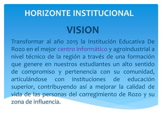 HORIZONTE INSTITUCIONAL
VISION
Transformar al año 2015 la Institución Educativa De
Rozo en el mejor centro informático y agroindustrial a
nivel técnico de la región a través de una formación
que genere en nuestros estudiantes un alto sentido
de compromiso y pertenencia con su comunidad,
articulándose con instituciones de educación
superior, contribuyendo así a mejorar la calidad de
vida de las personas del corregimiento de Rozo y su
zona de influencia.
 