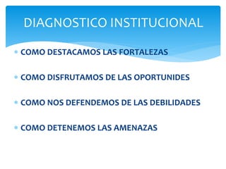  COMO DESTACAMOS LAS FORTALEZAS
 COMO DISFRUTAMOS DE LAS OPORTUNIDES
 COMO NOS DEFENDEMOS DE LAS DEBILIDADES
 COMO DETENEMOS LAS AMENAZAS
DIAGNOSTICO INSTITUCIONAL
 