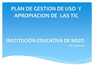PLAN DE GESTION DE USO Y
APROPIACION DE LAS TIC
INSTITUCIÓN EDUCATIVA DE ROZO
DIC. 05 DE 2012
 