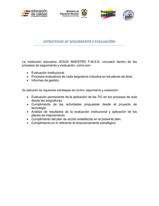 ESTRATEGIAS DE SEGUIMIENTO Y EVALUACIÓN:




La institución educativa JESÚS MAESTRO F.M.S.D. vinculará dentro de los
procesos de seguimiento y evaluación, como son:

      Evaluación Institucional.
      Procesos evaluativos de cada asignatura incluidos en los planes de área.
      Informes de gestión.


Se aplicarán las siguientes estrategias de control, seguimiento y evaluación:

      Evaluación permanente de la aplicación de las TIC en los procesos de aula
       desde las asignaturas.
      Cumplimiento de las actividades propuestas desde el proyecto de
       tecnología
      Análisis de resultados de la evaluación institucional y aplicación de los
       planes de mejoramiento.
      Cumplimiento del plan de acción establecido en el presente plan.
      Cumplimiento en lo referente al direccionamiento estratégico.
 