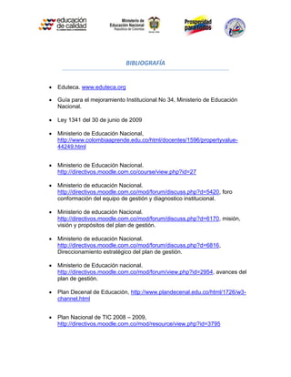 BIBLIOGRAFÍA


   Eduteca. www.eduteca.org

   Guía para el mejoramiento Institucional No 34, Ministerio de Educación
    Nacional.

   Ley 1341 del 30 de junio de 2009

   Ministerio de Educación Nacional,
    http://www.colombiaaprende.edu.co/html/docentes/1596/propertyvalue-
    44249.html


   Ministerio de Educación Nacional.
    http://directivos.moodle.com.co/course/view.php?id=27

   Ministerio de educación Nacional.
    http://directivos.moodle.com.co/mod/forum/discuss.php?d=5420, foro
    conformación del equipo de gestión y diagnostico institucional.

   Ministerio de educación Nacional.
    http://directivos.moodle.com.co/mod/forum/discuss.php?d=6170, misión,
    visión y propósitos del plan de gestión.

   Ministerio de educación Nacional.
    http://directivos.moodle.com.co/mod/forum/discuss.php?d=6816,
    Direccionamiento estratégico del plan de gestión.

   Ministerio de Educación nacional.
    http://directivos.moodle.com.co/mod/forum/view.php?id=2954, avances del
    plan de gestión.

   Plan Decenal de Educación, http://www.plandecenal.edu.co/html/1726/w3-
    channel.html


   Plan Nacional de TIC 2008 – 2009,
    http://directivos.moodle.com.co/mod/resource/view.php?id=3795
 