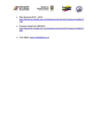    Plan Sectorial 2010 – 2014,
    http://directivos.moodle.com.co/mod/resource/view.php?inpopup=true&id=3
    778

   Proyecto Integra de UNESCO,
    http://directivos.moodle.com.co/mod/resource/view.php?inpopup=true&id=2
    883


   Vive digital, www.vivedigital.gov.co
 
