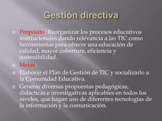    Propósito: Reorganizar los procesos educativos
    institucionales dando relevancia a las TIC como
    herramientas para ofrecer una educación de
    calidad, mayor cobertura, eficiencia y
    sostenibilidad.
   Metas:
   Elaborar el Plan de Gestión de TIC y socializarlo a
    la Comunidad Educativa.
   Generar diversas propuestas pedagógicas,
    didácticas e investigativas aplicables en todos los
    niveles, que hagan uso de diferentes tecnologías de
    la información y la comunicación.
 