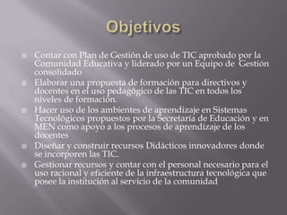    Contar con Plan de Gestión de uso de TIC aprobado por la
    Comunidad Educativa y liderado por un Equipo de Gestión
    consolidado
   Elaborar una propuesta de formación para directivos y
    docentes en el uso pedagógico de las TIC en todos los
    niveles de formación.
   Hacer uso de los ambientes de aprendizaje en Sistemas
    Tecnológicos propuestos por la Secretaría de Educación y en
    MEN como apoyo a los procesos de aprendizaje de los
    docentes
   Diseñar y construir recursos Didácticos innovadores donde
    se incorporen las TIC.
   Gestionar recursos y contar con el personal necesario para el
    uso racional y eficiente de la infraestructura tecnológica que
    posee la institución al servicio de la comunidad
 