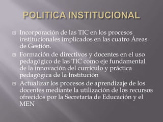   Incorporación de las TIC en los procesos
    institucionales implicados en las cuatro Áreas
    de Gestión.
   Formación de directivos y docentes en el uso
    pedagógico de las TIC como eje fundamental
    de la innovación del currículo y práctica
    pedagógica de la Institución
   Actualizar los procesos de aprendizaje de los
    docentes mediante la utilización de los recursos
    ofrecidos por la Secretaría de Educación y el
    MEN
 