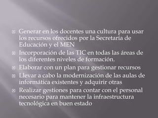    Generar en los docentes una cultura para usar
    los recursos ofrecidos por la Secretaría de
    Educación y el MEN
   Incorporación de las TIC en todas las áreas de
    los diferentes niveles de formación.
   Elaborar con un plan para gestionar recursos
   Llevar a cabo la modernización de las aulas de
    informática existentes y adquirir otras
   Realizar gestiones para contar con el personal
    necesario para mantener la infraestructura
    tecnológica en buen estado
 