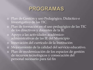    Plan de Gestión y uso Pedagógico, Didáctico e
    Investigativo de las TIC.
   Plan de formación en el uso pedagógico de las TIC
    de los directivos y docentes de la IE
   Apoyo a las actividades académico-
    administrativas de las IE del Municipio
   Innovación del currículo de la Institución
   Mejoramiento de la calidad del servicio educativo.
   Plan de modernización de los espacios de gestión
    de recursos tecnológicos y consecución del
    personal necesario para tal fin
 