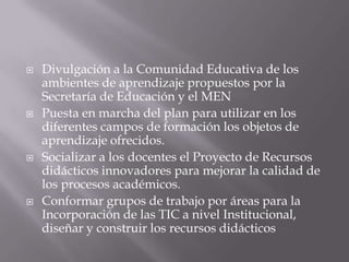    Divulgación a la Comunidad Educativa de los
    ambientes de aprendizaje propuestos por la
    Secretaría de Educación y el MEN
   Puesta en marcha del plan para utilizar en los
    diferentes campos de formación los objetos de
    aprendizaje ofrecidos.
   Socializar a los docentes el Proyecto de Recursos
    didácticos innovadores para mejorar la calidad de
    los procesos académicos.
   Conformar grupos de trabajo por áreas para la
    Incorporación de las TIC a nivel Institucional,
    diseñar y construir los recursos didácticos
 