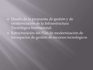    Diseño de la propuesta de gestión y de
    modernización de la Infraestructura
    Tecnológica Institucional.
   Estructuración del Plan de modernización de
    los espacios de gestión de recursos tecnológicos
 