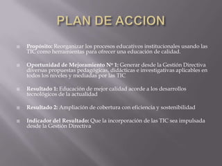    Propósito: Reorganizar los procesos educativos institucionales usando las
    TIC como herramientas para ofrecer una educación de calidad.

   Oportunidad de Mejoramiento No 1: Generar desde la Gestión Directiva
    diversas propuestas pedagógicas, didácticas e investigativas aplicables en
    todos los niveles y mediadas por las TIC

   Resultado 1: Educación de mejor calidad acorde a los desarrollos
    tecnológicos de la actualidad

   Resultado 2: Ampliación de cobertura con eficiencia y sostenibilidad

   Indicador del Resultado: Que la incorporación de las TIC sea impulsada
    desde la Gestión Directiva
 