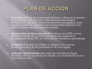    Propósito: Utilizar de manera más eficiente y eficaz en el proceso
    de enseñanza - aprendizaje la infraestructura tecnológica
    institucional, buscando mejorar las prácticas pedagógicas para
    integrar a todos los miembros de la comunidad educativa con
    miras a brindar una educación de calidad.

   Oportunidad de Mejoramiento No 1: Incluir en el PEI y en los
    planes de estudio los cambios necesarios que implican la
    incorporación de las TIC en el proceso de enseñanza-aprendizaje

   Resultado 1: Acercar la Gestión Académica a las nuevas
    tecnologías con el fin de posicionar la IE en la región.

   Indicador del Resultado: Que todos los docentes incluyan
    elementos TIC en sus planes de estudio y en el desarrollo de sus
    proyectos de aula
 