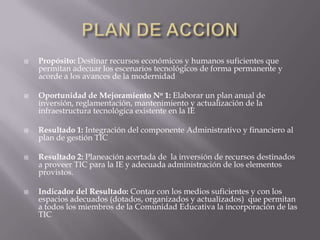    Propósito: Destinar recursos económicos y humanos suficientes que
    permitan adecuar los escenarios tecnológicos de forma permanente y
    acorde a los avances de la modernidad

   Oportunidad de Mejoramiento No 1: Elaborar un plan anual de
    inversión, reglamentación, mantenimiento y actualización de la
    infraestructura tecnológica existente en la IE

   Resultado 1: Integración del componente Administrativo y financiero al
    plan de gestión TIC

   Resultado 2: Planeación acertada de la inversión de recursos destinados
    a proveer TIC para la IE y adecuada administración de los elementos
    provistos.

   Indicador del Resultado: Contar con los medios suficientes y con los
    espacios adecuados (dotados, organizados y actualizados) que permitan
    a todos los miembros de la Comunidad Educativa la incorporación de las
    TIC
 