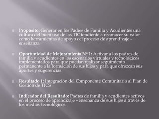    Propósito: Generar en los Padres de Familia y Acudientes una
    cultura del buen uso de las TIC tendiente a reconocer su valor
    como herramientas de apoyo del proceso de aprendizaje -
    enseñanza

   Oportunidad de Mejoramiento No 1: Activar a los padres de
    familia y acudientes en los escenarios virtuales y tecnológicos
    implementados para que puedan realizar seguimiento
    permanente a la formación de sus hijos y para que ofrezcan sus
    aportes y sugerencias

   Resultado 1: Integración del Componente Comunitario al Plan de
    Gestión de TICS

   Indicador del Resultado: Padres de familia y acudientes activos
    en el proceso de aprendizaje – enseñanza de sus hijos a través de
    los medios tecnológicos
 