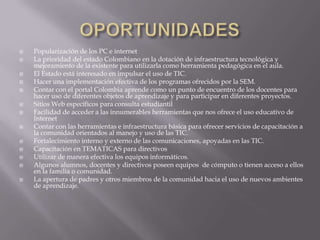    Popularización de los PC e internet
   La prioridad del estado Colombiano en la dotación de infraestructura tecnológica y
    mejoramiento de la existente para utilizarla como herramienta pedagógica en el aula.
   El Estado está interesado en impulsar el uso de TIC.
   Hacer una implementación efectiva de los programas ofrecidos por la SEM.
   Contar con el portal Colombia aprende como un punto de encuentro de los docentes para
    hacer uso de diferentes objetos de aprendizaje y para participar en diferentes proyectos.
   Sitios Web específicos para consulta estudiantil
   Facilidad de acceder a las innumerables herramientas que nos ofrece el uso educativo de
    Internet
   Contar con las herramientas e infraestructura básica para ofrecer servicios de capacitación a
    la comunidad orientados al manejo y uso de las TIC.
   Fortalecimiento interno y externo de las comunicaciones, apoyadas en las TIC.
   Capacitación en TEMATICAS para directivos
   Utilizar de manera efectiva los equipos informáticos.
   Algunos alumnos, docentes y directivos poseen equipos de cómputo o tienen acceso a ellos
    en la familia o comunidad.
   La apertura de padres y otros miembros de la comunidad hacia el uso de nuevos ambientes
    de aprendizaje.
 