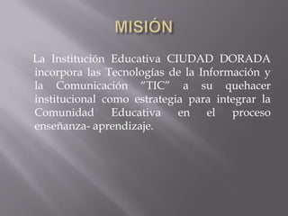 La Institución Educativa CIUDAD DORADA
incorpora las Tecnologías de la Información y
la Comunicación “TIC” a su quehacer
institucional como estrategia para integrar la
Comunidad       Educativa   en    el  proceso
enseñanza- aprendizaje.
 