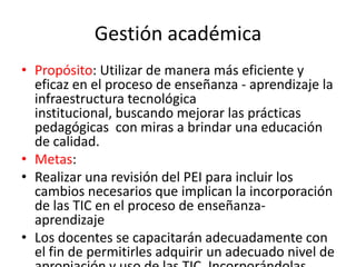 Gestión académica
• Propósito: Utilizar de manera más eficiente y
  eficaz en el proceso de enseñanza - aprendizaje la
  infraestructura tecnológica
  institucional, buscando mejorar las prácticas
  pedagógicas con miras a brindar una educación
  de calidad.
• Metas:
• Realizar una revisión del PEI para incluir los
  cambios necesarios que implican la incorporación
  de las TIC en el proceso de enseñanza-
  aprendizaje
• Los docentes se capacitarán adecuadamente con
  el fin de permitirles adquirir un adecuado nivel de
 