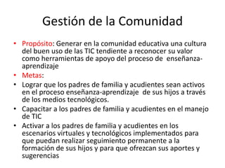 Gestión de la Comunidad
• Propósito: Generar en la comunidad educativa una cultura
  del buen uso de las TIC tendiente a reconocer su valor
  como herramientas de apoyo del proceso de enseñanza-
  aprendizaje
• Metas:
• Lograr que los padres de familia y acudientes sean activos
  en el proceso enseñanza-aprendizaje de sus hijos a través
  de los medios tecnológicos.
• Capacitar a los padres de familia y acudientes en el manejo
  de TIC
• Activar a los padres de familia y acudientes en los
  escenarios virtuales y tecnológicos implementados para
  que puedan realizar seguimiento permanente a la
  formación de sus hijos y para que ofrezcan sus aportes y
  sugerencias
 