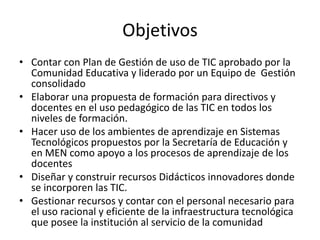 Objetivos
• Contar con Plan de Gestión de uso de TIC aprobado por la
  Comunidad Educativa y liderado por un Equipo de Gestión
  consolidado
• Elaborar una propuesta de formación para directivos y
  docentes en el uso pedagógico de las TIC en todos los
  niveles de formación.
• Hacer uso de los ambientes de aprendizaje en Sistemas
  Tecnológicos propuestos por la Secretaría de Educación y
  en MEN como apoyo a los procesos de aprendizaje de los
  docentes
• Diseñar y construir recursos Didácticos innovadores donde
  se incorporen las TIC.
• Gestionar recursos y contar con el personal necesario para
  el uso racional y eficiente de la infraestructura tecnológica
  que posee la institución al servicio de la comunidad
 