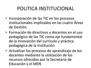 POLITICA INSTITUCIONAL
• Incorporación de las TIC en los procesos
  institucionales implicados en las cuatro Áreas
  de Gestión.
• Formación de directivos y docentes en el uso
  pedagógico de las TIC como eje fundamental
  de la innovación del currículo y práctica
  pedagógica de la Institución
• Actualizar los procesos de aprendizaje de los
  docentes mediante la utilización de los
  recursos ofrecidos por la Secretaría de
  Educación y el MEN
 