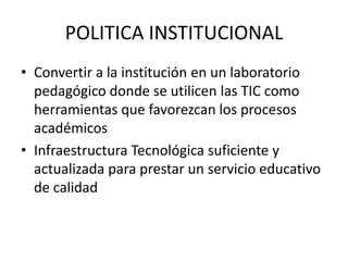 POLITICA INSTITUCIONAL
• Convertir a la institución en un laboratorio
  pedagógico donde se utilicen las TIC como
  herramientas que favorezcan los procesos
  académicos
• Infraestructura Tecnológica suficiente y
  actualizada para prestar un servicio educativo
  de calidad
 