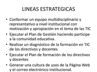 LINEAS ESTRATEGICAS
• Conformar un equipo multidisciplinario y
  representativo a nivel institucional con
  motivación y apropiación en el tema de las TIC
• Ejecutar el Plan de Gestión haciendo partícipe
  a la comunidad educativa.
• Realizar un diagnóstico de la formación en TIC
  de los directivos y docentes
• Ejecutar el Plan de formación de los directivos
  y docentes
• Generar una cultura de usos de la Página Web
  y el correo electrónico institucional.
 