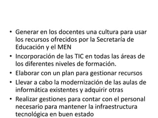 • Generar en los docentes una cultura para usar
  los recursos ofrecidos por la Secretaría de
  Educación y el MEN
• Incorporación de las TIC en todas las áreas de
  los diferentes niveles de formación.
• Elaborar con un plan para gestionar recursos
• Llevar a cabo la modernización de las aulas de
  informática existentes y adquirir otras
• Realizar gestiones para contar con el personal
  necesario para mantener la infraestructura
  tecnológica en buen estado
 