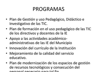 PROGRAMAS
• Plan de Gestión y uso Pedagógico, Didáctico e
  Investigativo de las TIC.
• Plan de formación en el uso pedagógico de las TIC
  de los directivos y docentes de la IE
• Apoyo a las actividades académico-
  administrativas de las IE del Municipio
• Innovación del currículo de la Institución
• Mejoramiento de la calidad del servicio
  educativo.
• Plan de modernización de los espacios de gestión
  de recursos tecnológicos y consecución del
 