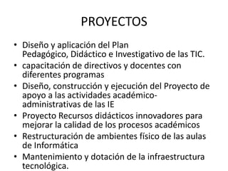 PROYECTOS
• Diseño y aplicación del Plan
  Pedagógico, Didáctico e Investigativo de las TIC.
• capacitación de directivos y docentes con
  diferentes programas
• Diseño, construcción y ejecución del Proyecto de
  apoyo a las actividades académico-
  administrativas de las IE
• Proyecto Recursos didácticos innovadores para
  mejorar la calidad de los procesos académicos
• Restructuración de ambientes físico de las aulas
  de Informática
• Mantenimiento y dotación de la infraestructura
  tecnológica.
 