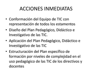 ACCIONES INMEDIATAS
• Conformación del Equipo de TIC con
  representación de todos los estamentos
• Diseño del Plan Pedagógico, Didáctico e
  Investigativo de las TIC.
• Aplicación del Plan Pedagógico, Didáctico e
  Investigativo de las TIC
• Estructuración del Plan específico de
  formación por niveles de complejidad en el
  uso pedagógico de las TIC de los directivos y
  docentes
 