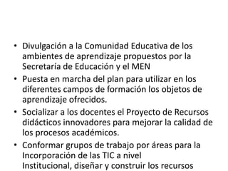 • Divulgación a la Comunidad Educativa de los
  ambientes de aprendizaje propuestos por la
  Secretaría de Educación y el MEN
• Puesta en marcha del plan para utilizar en los
  diferentes campos de formación los objetos de
  aprendizaje ofrecidos.
• Socializar a los docentes el Proyecto de Recursos
  didácticos innovadores para mejorar la calidad de
  los procesos académicos.
• Conformar grupos de trabajo por áreas para la
  Incorporación de las TIC a nivel
  Institucional, diseñar y construir los recursos
 