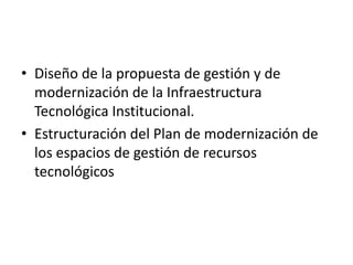 • Diseño de la propuesta de gestión y de
  modernización de la Infraestructura
  Tecnológica Institucional.
• Estructuración del Plan de modernización de
  los espacios de gestión de recursos
  tecnológicos
 