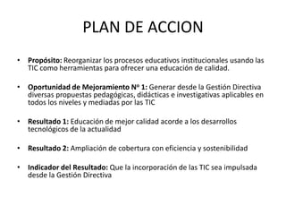 PLAN DE ACCION
• Propósito: Reorganizar los procesos educativos institucionales usando las
  TIC como herramientas para ofrecer una educación de calidad.

• Oportunidad de Mejoramiento No 1: Generar desde la Gestión Directiva
  diversas propuestas pedagógicas, didácticas e investigativas aplicables en
  todos los niveles y mediadas por las TIC

• Resultado 1: Educación de mejor calidad acorde a los desarrollos
  tecnológicos de la actualidad

• Resultado 2: Ampliación de cobertura con eficiencia y sostenibilidad

• Indicador del Resultado: Que la incorporación de las TIC sea impulsada
  desde la Gestión Directiva
 