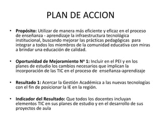 PLAN DE ACCION
• Propósito: Utilizar de manera más eficiente y eficaz en el proceso
  de enseñanza - aprendizaje la infraestructura tecnológica
  institucional, buscando mejorar las prácticas pedagógicas para
  integrar a todos los miembros de la comunidad educativa con miras
  a brindar una educación de calidad.

• Oportunidad de Mejoramiento No 1: Incluir en el PEI y en los
  planes de estudio los cambios necesarios que implican la
  incorporación de las TIC en el proceso de enseñanza-aprendizaje

• Resultado 1: Acercar la Gestión Académica a las nuevas tecnologías
  con el fin de posicionar la IE en la región.

• Indicador del Resultado: Que todos los docentes incluyan
  elementos TIC en sus planes de estudio y en el desarrollo de sus
  proyectos de aula
 
