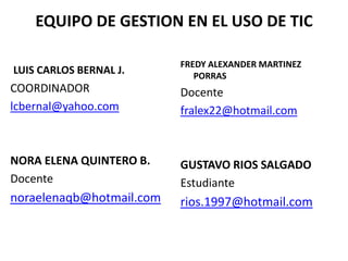EQUIPO DE GESTION EN EL USO DE TIC

                          FREDY ALEXANDER MARTINEZ
LUIS CARLOS BERNAL J.        PORRAS
COORDINADOR               Docente
lcbernal@yahoo.com        fralex22@hotmail.com


NORA ELENA QUINTERO B.    GUSTAVO RIOS SALGADO
Docente                   Estudiante
noraelenaqb@hotmail.com   rios.1997@hotmail.com
 