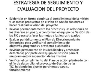 ESTRATEGIA DE SEGUIMIENTO Y
       EVALUACION DEL PROYECTO
• Evidenciar en forma continua el complimiento de la misión
  y las metas propuestas en el Plan de Acción con miras a
  hacer realidad la visión del proyecto
• Revisar permanentemente los procesos y las relaciones en
  los diversos grupos que conforman el equipo de Gestión de
  las TIC para satisfacer las metas y los logros trazados
• Evaluar periódicamente el Plan de Direccionamiento
  Estratégico para verificar el cumplimiento de
  objetivos, programas y proyectos planteados
• Revisión permanente de las debilidades y amenazas
  detectadas por parte del Equipo de Gestión para el
  mejoramiento y superación de las mismas
• Verificar el cumplimiento del Plan de acción planteado con
  el fin de desarrollar el proyecto de Gestión de las
  TIC, haciendo los ajustes pertinentes para su
  fortalecimiento
 
