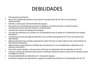 DEBILIDADES
•   Presupuesto insuficiente
•   No se han establecido políticas claras para la incorporación de las TICs en los procesos
    institucionales
•   Falta de un plan para mantenimiento de equipos.
•   No cuenta con suficiente personal que se dedique a la administración, mantenimiento y
    actualización de las salas de sistemas, y audiovisuales.
•   Insuficiente número de equipos de computo
•   Las salas de profesores no cuentan con computadores para el apoyo en la elaboración de medios
    educativos
•   resistencia por parte de algunos docentes a los cambios que generan las TIC en los procesos de
    aprendizaje.
•   Algunos docentes han recibido capacitación sobre TIC pero no todos aplican este conocimiento en
    los procesos educativos.
•   Algunas de las capacitaciones recibidas por los docentes no son multiplicadas o aplicadas en el
    procesos educativos.
•   Hace falta mayor tiempo y recursos para continuar la capacitación de los docentes en las TIC.
•   Un buen número de docentes desconocen el software existente dentro y fuera de la institución para
    el trabajo en el área.
•   Irresponsabilidad de estudiantes en el manejo de equipos
•   No existen espacios de capacitación y apoyo a los padres de familia en lo relacionado con las TIC.
 