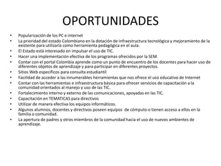 OPORTUNIDADES
•   Popularización de los PC e internet
•   La prioridad del estado Colombiano en la dotación de infraestructura tecnológica y mejoramiento de la
    existente para utilizarla como herramienta pedagógica en el aula.
•   El Estado está interesado en impulsar el uso de TIC.
•   Hacer una implementación efectiva de los programas ofrecidos por la SEM.
•   Contar con el portal Colombia aprende como un punto de encuentro de los docentes para hacer uso de
    diferentes objetos de aprendizaje y para participar en diferentes proyectos.
•   Sitios Web específicos para consulta estudiantil
•   Facilidad de acceder a las innumerables herramientas que nos ofrece el uso educativo de Internet
•   Contar con las herramientas e infraestructura básica para ofrecer servicios de capacitación a la
    comunidad orientados al manejo y uso de las TIC.
•   Fortalecimiento interno y externo de las comunicaciones, apoyadas en las TIC.
•   Capacitación en TEMATICAS para directivos
•   Utilizar de manera efectiva los equipos informáticos.
•   Algunos alumnos, docentes y directivos poseen equipos de cómputo o tienen acceso a ellos en la
    familia o comunidad.
•   La apertura de padres y otros miembros de la comunidad hacia el uso de nuevos ambientes de
    aprendizaje.
 