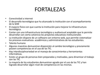 FORTALEZAS
•   Conectividad a internet
•   El desarrollo tecnológico que ha alcanzado la Institución con el acompañamiento
    de la SEM
•   El espacio físico con que cuenta la Institución para mejorar la infraestructura
    tecnológica.
•   Contar con una infraestructura tecnológica y audiovisual aceptable que le permite
    desarrollar con cierta solvencia los proyectos educativos institucionales
•   La institución dispone de un software con entorno web, que permite sistematizar
    los procesos evaluativos- académicos y administrativos de los estudiantes.
•   Talento humano
•   Algunos maestros demuestran disposición al cambio tecnológico y previamente
    poseen competencias en el uso de las TIC.
•   Hay interdisciplinariedad en el manejo de conocimientos y herramientas
    informáticas.
•   Existe un grupo de personas bien preparadas y motivadas, para dinamizar el trabajo
    con las TIC.
•   La mayoría de los estudiantes demuestran agrado por el uso de las TIC y han
    logrado desarrollar algún nivel de competencia en las mismas.
 