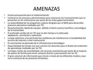 AMENAZAS
•   Escaso presupuesto para la implementación
•   Lentitud en los procesos administrativos para solucionar los inconvenientes que se
    presentan en las instituciones por parte de los entes gubernamentales
•   La sostenibilidad de los programas y planes dirigidos por el MEN para desarrollar
    procesos educativos mediados por TIC.
•   Desactualización rápida de equipos debido al diario avance científico y tecnológico
    de la humanidad.
•   El acelerado cambio de las TIC que no dan tiempo a la adecuada
    adaptación, asimilación y aplicación.
•   La baja cobertura y los permanentes problemas de interferencia e inestabilidad del
    servicio de internet a nivel institucional.
•   El crecimiento no planeado de la infraestructura tecnológica
•   Disponibilidad de tiempo con que cuentan los docentes para el diseño de ambientes
    de aprendizaje mediados por las TIC.
•   Los bajos niveles de accesibilidad y de recursos económicos por parte de la mayoría
    de padres de familia para tener contacto directo y permanente con las TIC
•   El gran volumen de información que circula a través de los diferentes medios y que
    va en contravía de los procesos formativos.
 