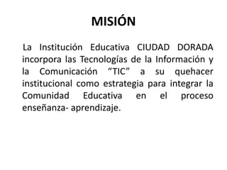 MISIÓN
La Institución Educativa CIUDAD DORADA
incorpora las Tecnologías de la Información y
la Comunicación “TIC” a su quehacer
institucional como estrategia para integrar la
Comunidad Educativa en el proceso
enseñanza- aprendizaje.
 