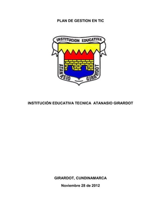 PLAN DE GESTION EN TIC




INSTITUCIÓN EDUCATIVA TECNICA ATANASIO GIRARDOT




           GIRARDOT, CUNDINAMARCA

              Noviembre 28 de 2012
 