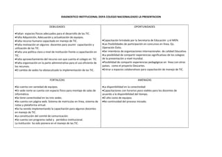 DIAGNOSTICO INSTITUCIONAL DOFA COLEGIO NACIONALIZADO LA PRESENTACION


                              DEBILIDADES                                                              OPORTUNIDADES

•Faltan espacios físicos adecuados para el desarrollo de las TIC.
•Falta Adquisición, Adecuación y actualización de equipos.
•Falta recurso humano capacitado en manejo de TIC.                          •Capacitación brindada por la Secretaria de Educación y el MEN.
•Falta motivación en algunos docentes para asumir capacitación y            •Las Posibilidades de participación en concursos en línea. Ejs.
utilización de las TIC.                                                     Operación Éxito.
•Falta una política clara a nivel de Institución frente a capacitación en   •Ser miembros de organizaciones internacionales de calidad Educativa.
TIC.                                                                        •La posibilidad de compartir experiencias significativas de los colegios
•Falta aprovechamiento del recurso con que cuenta el colegio en TIC         de la presentación a nivel mundial.
•Falta organización en la parte administrativa para el uso eficiente de     •Posibilidad de compartir experiencias pedagógicas en línea con otros
los recursos.                                                               países. como el proyecto Descartes.
•El cambio de sedes ha obstaculizado la implementación de las TIC.          •Entrar a espacios colaborativos para capacitación de manejo de TIC.


                               FORTALEZAS                                                                 AMENAZAS

•Se cuenta con variedad de equipos.                                         •La disponibilidad en la conectividad
•En sede norte se cuenta con espacio físico para montaje de salas de        •Capacitaciones con horarios poco viables para los docentes de
informática.                                                                acuerdo a la disponibilidad del tiempo.
•Se tiene conectividad en las tres sedes.                                   •El alto costo de equipos.
•Se cuenta con página web. Sistema de matriculas en línea, sistema de       •No continuidad del proceso iniciado.
notas y plataforma virtual.
•Se ha venido implementando la capacitación para algunos docentes
en manejo de TIC.
•La constitución del comité de comunicación.
•Se cuenta con programa radial y periódico institucional.
La institución ha sido pionera en el manejo de las TIC.
 