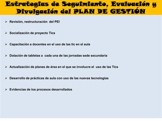 Estrategias de Seguimiento, Evaluación y
   Divulgación del PLAN DE GESTIÓN
 Revisión, restructuración del PEI


 Socialización de proyecto Tics


 Capacitación a docentes en el uso de las tic en el aula


 Dotación de tabletas a cada una de las jornadas sede secundaria


 Actualización de planes de área en el que se involucre el uso de las Tics


 Desarrollo de prácticas de aula con uso de las nuevas tecnologías


 Evidencias de los procesos desarrollados
 
