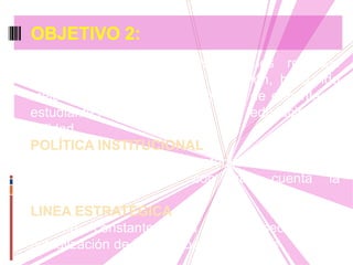 Dar uso eficiente y eficaz a los recursos
tecnológicos que posee la institución, buscando
mejorar las prácticas pedagógicas de docentes y
estudiantes y así ofrecer una educación de
calidad.
POLÍTICA INSTITUCIONAL
Elaborar un plan de mantenimiento de los
recursos tecnológicos con que cuenta la
institución
LINEA ESTRATÉGICA
Gestión constante para la consecución y
actualización de los medios tecnológicos
OBJETIVO 2:
 