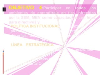 POLÍTICA INSTITUCIONAL : Actualizar los
procesos de aprendizaje de los directivos y
docentes, mediante la utilización de recursos
que ofrezca el MEN y la SEM.
LÍNEA ESTRATÉGICA : Generar en los
docentes una cultura de uso de los ambientes
de aprendizaje, propuestos.
-Utilizar los procesos de aprendizaje que
ofrece el portal Colombia aprende.
OBJETIVO 4:Participar en todos los
ambientes de aprendizaje en tics, ofrecidos
por la SEM, MEN como capacitación con Intel,
para directivos y
 
