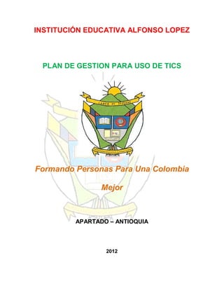 INSTITUCIÓN EDUCATIVA ALFONSO LOPEZ



 PLAN DE GESTION PARA USO DE TICS




Formando Personas Para Una Colombia

                Mejor



         APARTADO – ANTIOQUIA




                 2012
 
