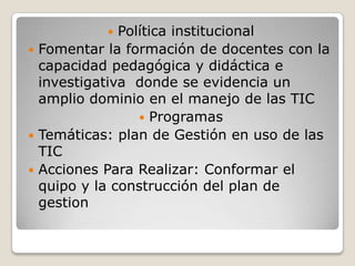   Política institucional
 Fomentar la formación de docentes con la
  capacidad pedagógica y didáctica e
  investigativa donde se evidencia un
  amplio dominio en el manejo de las TIC
                  Programas
 Temáticas: plan de Gestión en uso de las
  TIC
 Acciones Para Realizar: Conformar el
  quipo y la construcción del plan de
  gestion
 